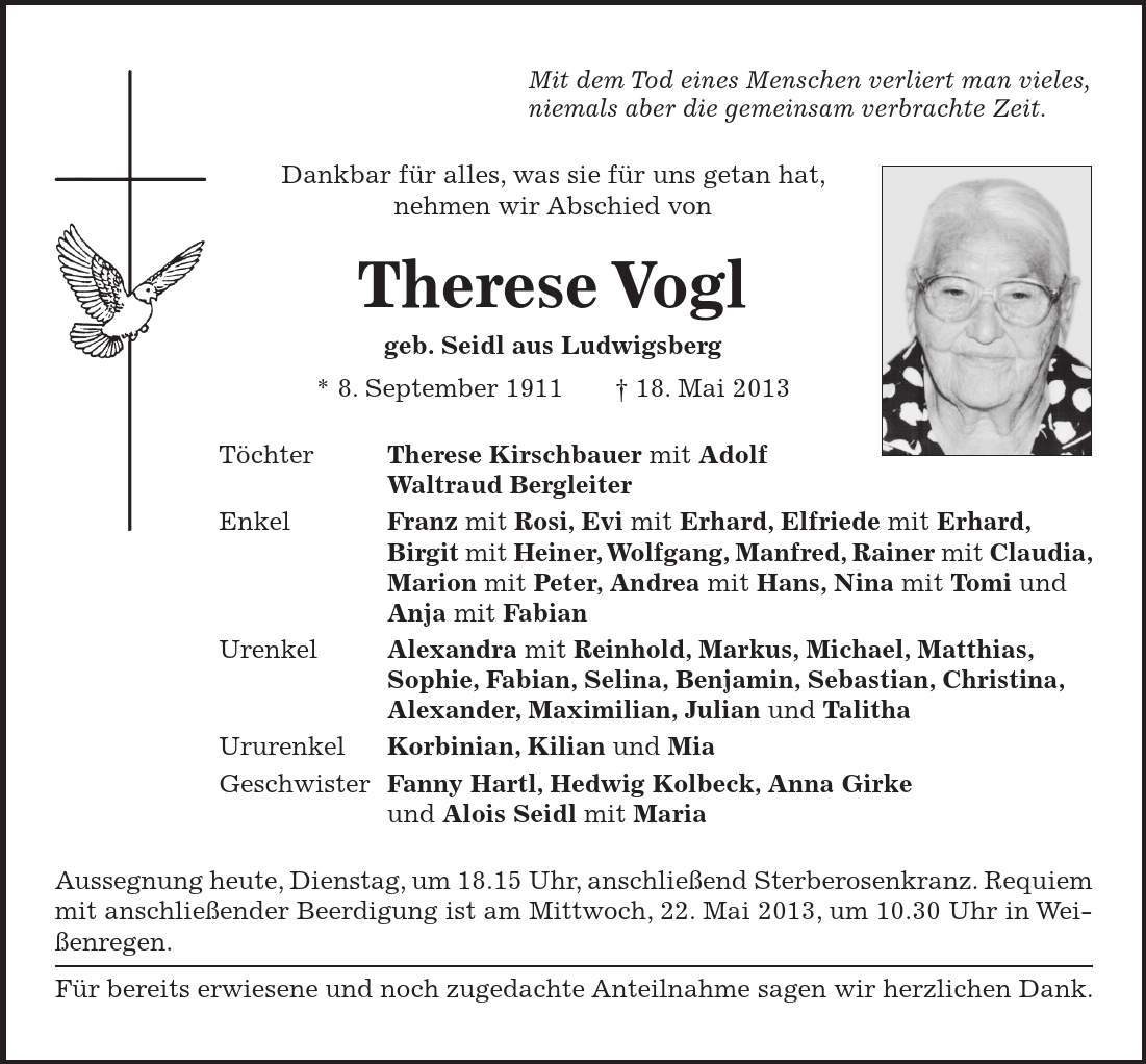 Mit dem Tod eines Menschen verliert man vieles, niemals aber die gemeinsam verbrachte Zeit. Dankbar für alles, was sie für uns getan hat, nehmen wir Abschied von Therese Vogl geb. Seidl aus Ludwigsberg * 8. September 1911 + 18. Mai 2013 Töchter Therese Kirschbauer mit Adolf Waltraud Bergleiter Enkel Franz mit Rosi, Evi mit Erhard, Elfriede mit Erhard, Birgit mit Heiner, Wolfgang, Manfred, Rainer mit Claudia, Marion mit Peter, Andrea mit Hans, Nina mit Tomi und Anja mit Fabian Urenkel Alexandra mit Reinhold, Markus, Michael, Matthias, Sophie, Fabian, Selina, Benjamin, Sebastian, Christina, Alexander, Maximilian, Julian und Talitha Ururenkel Korbinian, Kilian und Mia Geschwister Fanny Hartl, Hedwig Kolbeck, Anna Girke und Alois Seidl mit Maria Aussegnung heute, Dienstag, um 18.15 Uhr, anschließend Sterberosenkranz. Requiem mit anschließender Beerdigung ist am Mittwoch, 22. Mai 2013, um 10.30 Uhr in Weißenregen. Für bereits erwiesene und noch zugedachte Anteilnahme sagen wir herzlichen Dank.