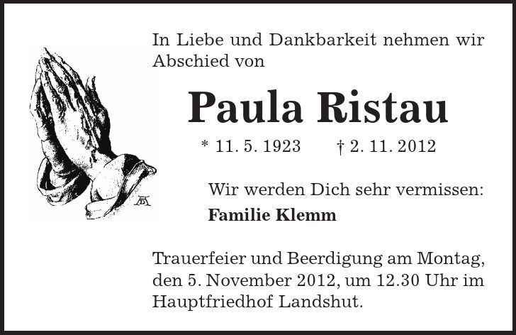 In Liebe und Dankbarkeit nehmen wir Abschied von Paula Ristau * 11. 5. 1923 - 2. 11. 2012 Wir werden Dich sehr vermissen: Familie Klemm Trauerfeier und Beerdigung am Montag, den 5. November 2012, um 12.30 Uhr im Hauptfriedhof Landshut.