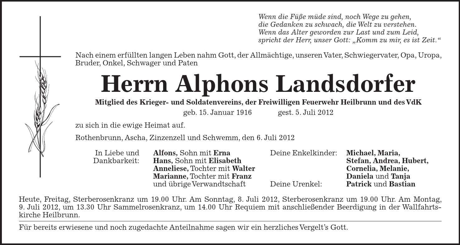 Wenn die Füße müde sind, noch Wege zu gehen, die Gedanken zu schwach, die Welt zu verstehen. Wenn das Alter geworden zur Last und zum Leid, spricht der Herr, unser Gott: Komm zu mir, es ist Zeit. Nach einem erfüllten langen Leben nahm Gott, der Allmächtige, unseren Vater, Schwiegervater, Opa, Uropa, Bruder, Onkel, Schwager und Paten Herrn Alphons Landsdorfer Mitglied des Krieger- und Soldatenvereins, der Freiwilligen Feuerwehr Heilbrunn und des VdK geb. 15. Januar 1916  gest. 5. Juli 2012 zu sich in die ewige Heimat auf. Rothenbrunn, Ascha, Zinzenzell und Schwemm, den 6. Juli 2012 In Liebe und Alfons, Sohn mit Erna Deine Enkelkinder: Michael, Maria, Dankbarkeit: Hans, Sohn mit Elisabeth Stefan, Andrea, Hubert, Anneliese, Tochter mit Walter Cornelia, Melanie, Marianne, Tochter mit Franz Daniela und Tanja und übrige Verwandtschaft Deine Urenkel: Patrick und Bastian Heute, Freitag, Sterberosenkranz um 19.00 Uhr. Am Sonntag, 8. Juli 2012, Sterberosenkranz um 19.00 Uhr. Am Montag, 9. Juli 2012, um 13.30 Uhr Sammelrosenkranz, um 14.00 Uhr Requiem mit anschließender Beerdigung in der Wallfahrts-kirche Heilbrunn. Für bereits erwiesene und noch zugedachte Anteilnahme sagen wir ein herzliches Vergelts Gott.