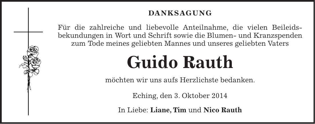  DANKSAGUNG Für die zahlreiche und liebevolle Anteilnahme, die vielen Beileids­bekundungen in Wort und Schrift sowie die Blumen- und Kranzspenden zum Tode meines geliebten Mannes und unseres geliebten Vaters Guido Rauth möchten wir uns aufs Herzlichste bedanken. Eching, den 3. Oktober 2014 In Liebe: Liane, Tim und Nico Rauth 