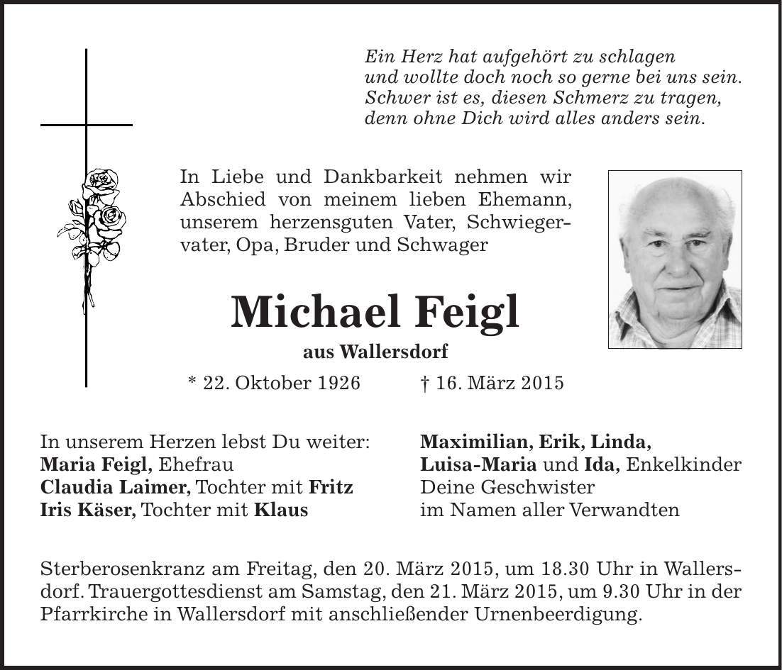 Ein Herz hat aufgehört zu schlagen und wollte doch noch so gerne bei uns sein. Schwer ist es, diesen Schmerz zu tragen, denn ohne Dich wird alles anders sein. In Liebe und Dankbarkeit nehmen wir ­Abschied von meinem lieben Ehemann, ­unserem herzensguten Vater, Schwieger­vater, Opa, Bruder und Schwager Michael Feigl aus Wallersdorf * 22. Oktober 1926 + 16. März 2015 In unserem Herzen lebst Du weiter: Maximilian, Erik, Linda, Maria Feigl, Ehefrau Luisa-Maria und Ida, Enkelkinder Claudia Laimer, Tochter mit Fritz Deine Geschwister Iris Käser, Tochter mit Klaus im Namen aller Verwandten Sterberosenkranz am Freitag, den 20. März 2015, um 18.30 Uhr in Wallersdorf. Trauergottesdienst am Samstag, den 21. März 2015, um 9.30 Uhr in der Pfarrkirche in Wallersdorf mit anschließender Urnenbeerdigung.