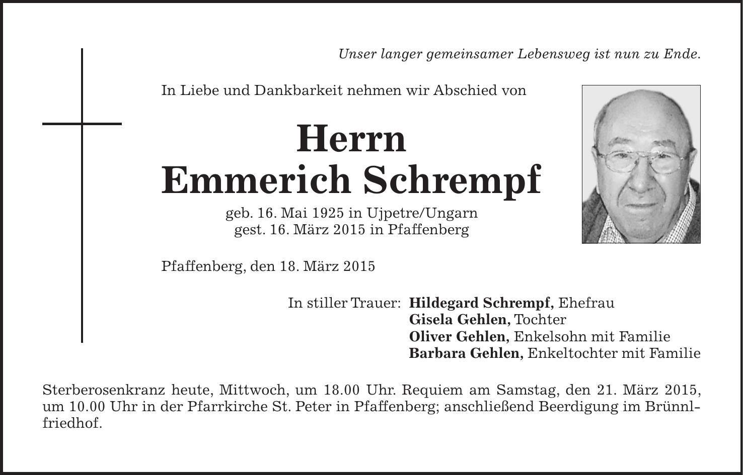 Unser langer gemeinsamer Lebensweg ist nun zu Ende. In Liebe und Dankbarkeit nehmen wir Abschied von Herrn Emmerich Schrempf geb. 16. Mai 1925 in Ujpetre/Ungarn gest. 16. März 2015 in Pfaffenberg Pfaffenberg, den 18. März 2015 In stiller Trauer: Hildegard Schrempf, Ehefrau Gisela Gehlen, Tochter Oliver Gehlen, Enkelsohn mit Familie Barbara Gehlen, Enkeltochter mit Familie Sterberosenkranz heute, Mittwoch, um 18.00 Uhr. Requiem am Samstag, den 21. März 2015, ­ um 10.00 Uhr in der Pfarrkirche St. Peter in Pfaffenberg; anschließend Beerdigung im Brünnl­friedhof.