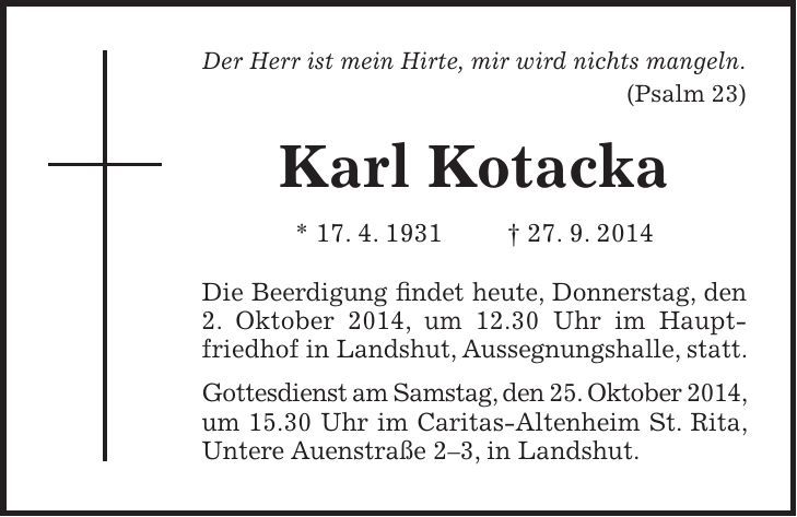 Der Herr ist mein Hirte, mir wird nichts mangeln. (Psalm 23) Karl Kotacka * 17. 4. 1931 + 27. 9. 2014 Die Beerdigung findet heute, Donnerstag, den 2. Oktober 2014, um 12.30 Uhr im Hauptfriedhof in Landshut, Aussegnungshalle, statt. Gottesdienst am Samstag, den 25. Oktober 2014, um 15.30 Uhr im Caritas-Altenheim St. Rita, Untere Auenstraße 2-3, in Landshut.