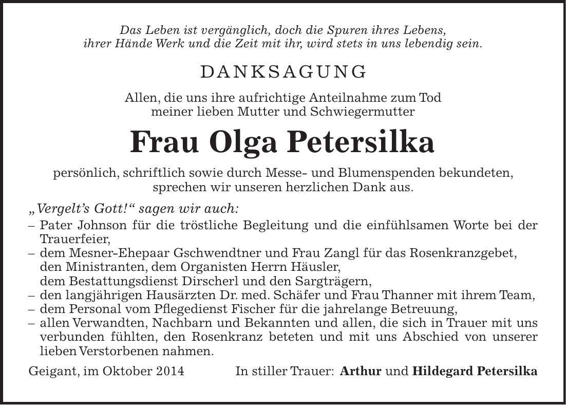 Das Leben ist vergänglich, doch die Spuren ihres Lebens, ihrer Hände Werk und die Zeit mit ihr, wird stets in uns lebendig sein. Danksagung Allen, die uns ihre aufrichtige Anteilnahme zum Tod meiner lieben Mutter und Schwiegermutter Frau Olga Petersilka persönlich, schriftlich sowie durch Messe- und Blumenspenden bekundeten, sprechen wir unseren herzlichen Dank aus. 'Vergelts Gott!' sagen wir auch: - Pater Johnson für die tröstliche Begleitung und die einfühlsamen Worte bei der Trauerfeier, - dem Mesner-Ehepaar Gschwendtner und Frau Zangl für das Rosenkranzgebet, den Ministranten, dem Organisten Herrn Häusler, dem Bestattungsdienst Dirscherl und den Sargträgern, - den langjährigen Hausärzten Dr. med. Schäfer und Frau Thanner mit ihrem Team, - dem Personal vom Pflegedienst Fischer für die jahrelange Betreuung, - allen Verwandten, Nachbarn und Bekannten und allen, die sich in Trauer mit uns verbunden fühlten, den Rosenkranz beteten und mit uns Abschied von unserer lieben Verstorbenen nahmen. Geigant, im Oktober 2014 In stiller Trauer: Arthur und Hildegard Petersilka