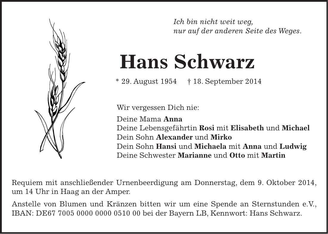 Ich bin nicht weit weg, nur auf der anderen Seite des Weges. Hans Schwarz * 29. August 1954 + 18. September 2014 Wir vergessen Dich nie: Deine Mama Anna Deine Lebensgefährtin Rosi mit Elisabeth und Michael Dein Sohn Alexander und Mirko Dein Sohn Hansi und Michaela mit Anna und Ludwig Deine Schwester Marianne und Otto mit Martin Requiem mit anschließender Urnenbeerdigung am Donnerstag, dem 9. Oktober 2014, um 14 Uhr in Haag an der Amper. Anstelle von Blumen und Kränzen bitten wir um eine Spende an Sternstunden e.V., IBAN: DE*** bei der Bayern LB, Kennwort: Hans Schwarz. 