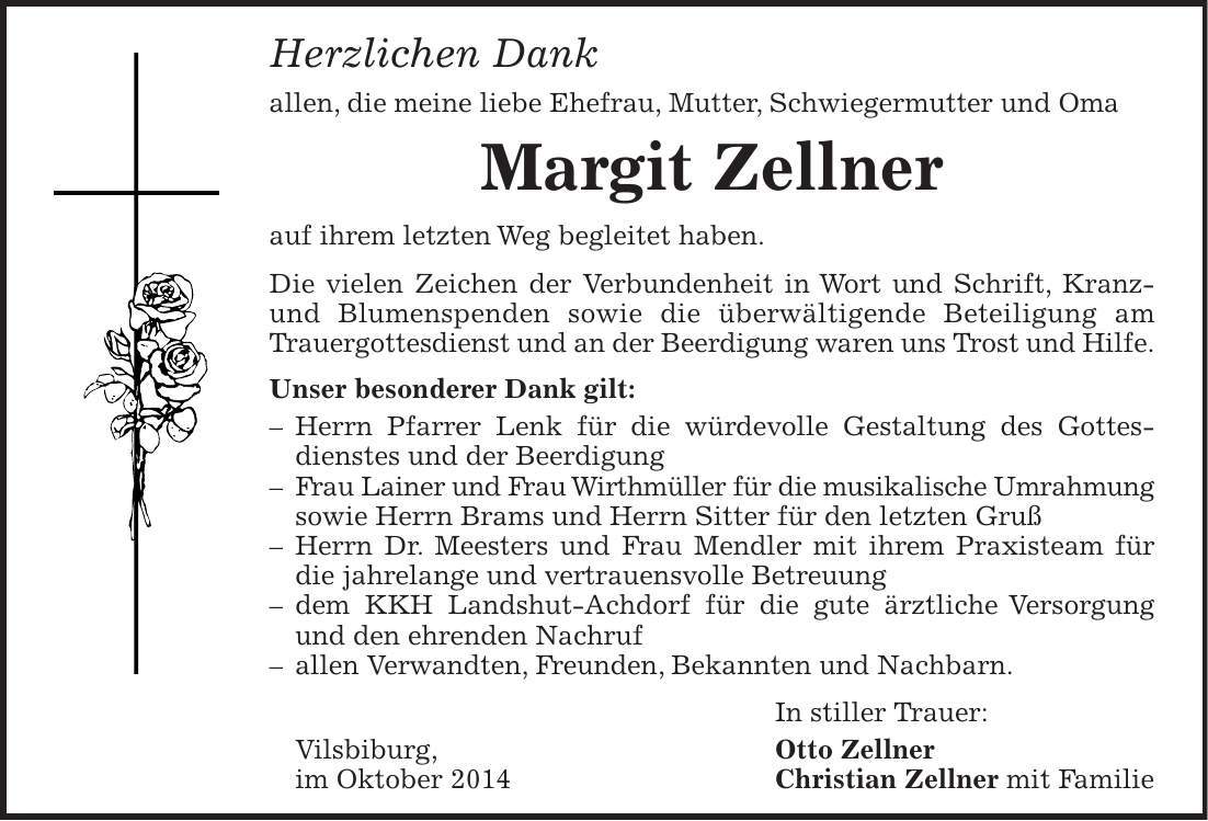 Herzlichen Dank allen, die meine liebe Ehefrau, Mutter, Schwiegermutter und Oma Margit Zellner auf ihrem letzten Weg begleitet haben. Die vielen Zeichen der Verbundenheit in Wort und Schrift, Kranz- und Blumenspenden sowie die überwältigende Beteiligung am Trauergottesdienst und an der Beerdigung waren uns Trost und Hilfe. Unser besonderer Dank gilt: - Herrn Pfarrer Lenk für die würdevolle Gestaltung des Gottesdienstes und der Beerdigung - Frau Lainer und Frau Wirthmüller für die musikalische Umrahmung sowie Herrn Brams und Herrn Sitter für den letzten Gruß - Herrn Dr. Meesters und Frau Mendler mit ihrem Praxisteam für die jahrelange und vertrauensvolle Betreuung - dem KKH Landshut-Achdorf für die gute ärztliche Versorgung und den ehrenden Nachruf - allen Verwandten, Freunden, Bekannten und Nachbarn. In stiller Trauer: Vilsbiburg, Otto Zellner im Oktober 2014 Christian Zellner mit Familie