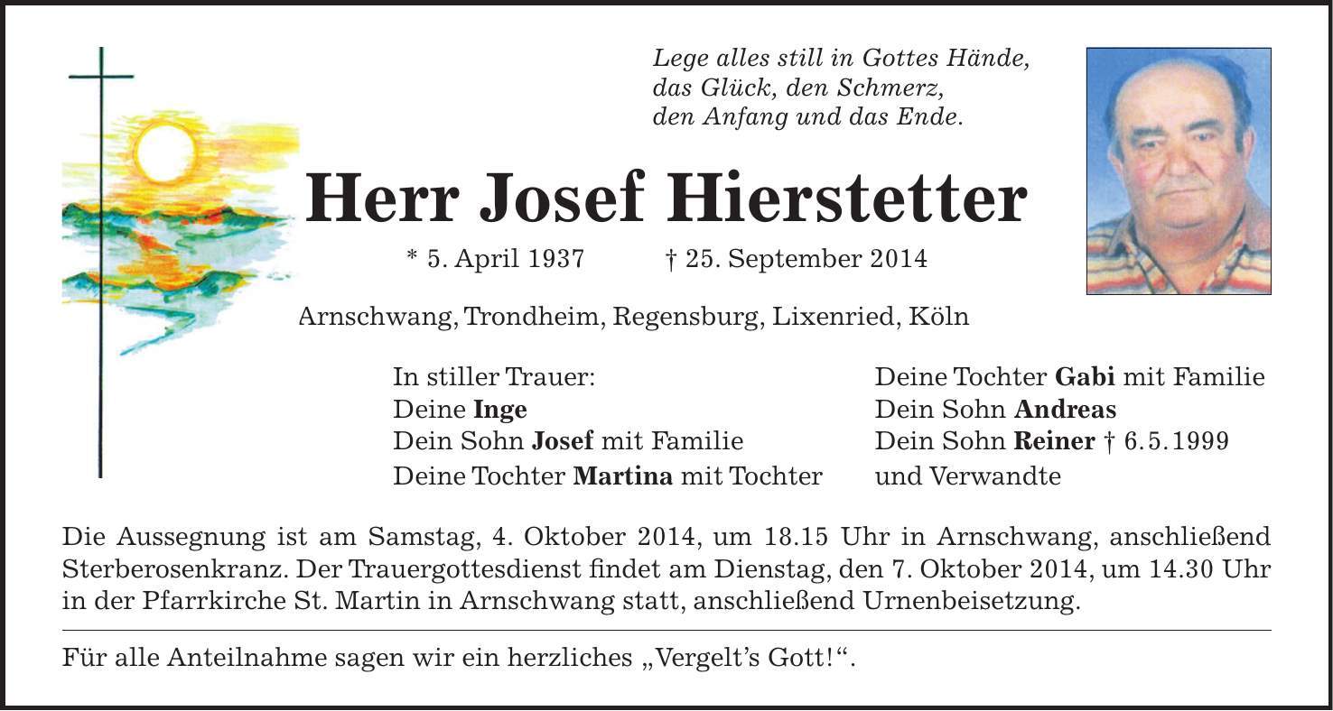 Lege alles still in Gottes Hände, das Glück, den Schmerz, den Anfang und das Ende. Herr Josef Hierstetter * 5. April 1937 + 25. September 2014 Arnschwang, Trondheim, Regensburg, Lixenried, Köln In stiller Trauer: Deine Tochter Gabi mit Familie Deine Inge Dein Sohn Andreas Dein Sohn Josef mit Familie Dein Sohn Reiner + 6. 5. 1999 Deine Tochter Martina mit Tochter und Verwandte Die Aussegnung ist am Samstag, 4. Oktober 2014, um 18.15 Uhr in Arnschwang, anschließend Sterberosenkranz. Der Trauergottesdienst findet am Dienstag, den 7. Oktober 2014, um 14.30 Uhr in der Pfarrkirche St. Martin in Arnschwang statt, anschließend Urnenbeisetzung. Für alle Anteilnahme sagen wir ein herzliches 'Vergelts Gott!'.