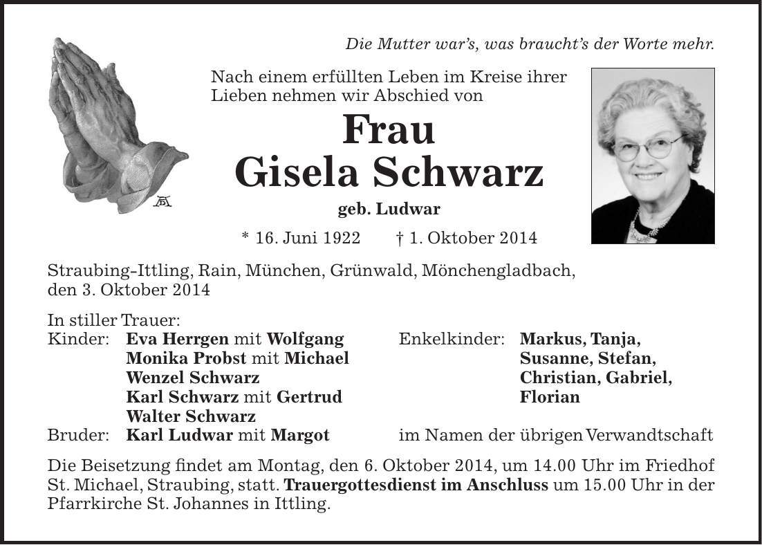  Die Mutter wars, was brauchts der Worte mehr. Nach einem erfüllten Leben im Kreise ihrer Lieben nehmen wir Abschied von Frau Gisela Schwarz geb. Ludwar * 16. Juni 1922 + 1. Oktober 2014 Straubing-Ittling, Rain, München, Grünwald, Mönchengladbach, den 3. Oktober 2014 In stiller Trauer: Kinder: Eva Herrgen mit Wolfgang Enkelkinder: Markus, Tanja, Monika Probst mit Michael Susanne, Stefan, Wenzel Schwarz Christian, Gabriel, Karl Schwarz mit Gertrud Florian Walter Schwarz Bruder: Karl Ludwar mit Margot im Namen der übrigen Verwandtschaft Die Beisetzung findet am Montag, den 6. Oktober 2014, um 14.00 Uhr im Friedhof St. Michael, Straubing, statt. Trauergottesdienst im Anschluss um 15.00 Uhr in der Pfarrkirche St. Johannes in Ittling. 