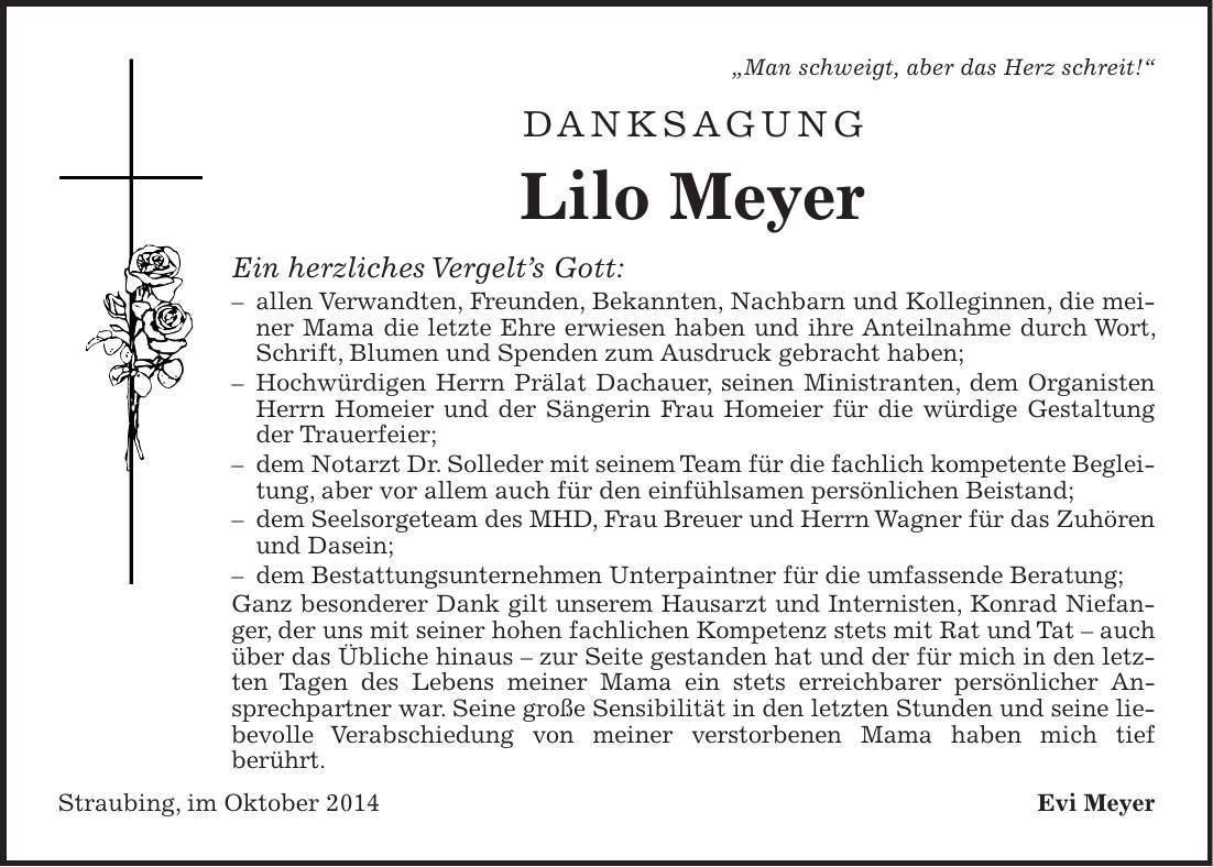  'Man schweigt, aber das Herz schreit!' Danksagung Lilo Meyer Ein herzliches Vergelts Gott: - allen Verwandten, Freunden, Bekannten, Nachbarn und Kolleginnen, die meiner Mama die letzte Ehre erwiesen haben und ihre Anteilnahme durch Wort, Schrift, Blumen und Spenden zum Ausdruck gebracht haben; - Hochwürdigen Herrn Prälat Dachauer, seinen Ministranten, dem Organisten Herrn Homeier und der Sängerin Frau Homeier für die würdige Gestaltung der Trauerfeier; - dem Notarzt Dr. Solleder mit seinem Team für die fachlich kompetente Begleitung, aber vor allem auch für den einfühlsamen persönlichen Beistand; - dem Seelsorgeteam des MHD, Frau Breuer und Herrn Wagner für das Zuhören und Dasein; - dem Bestattungsunternehmen Unterpaintner für die umfassende Beratung; Ganz besonderer Dank gilt unserem Hausarzt und Internisten, Konrad Niefanger, der uns mit seiner hohen fachlichen Kompetenz stets mit Rat und Tat - auch über das Übliche hinaus - zur Seite gestanden hat und der für mich in den letzten Tagen des Lebens meiner Mama ein stets erreichbarer persönlicher Ansprechpartner war. Seine große Sensibilität in den letzten Stunden und seine liebevolle Verabschiedung von meiner verstorbenen Mama haben mich tief berührt. Straubing, im Oktober 2014 Evi Meyer