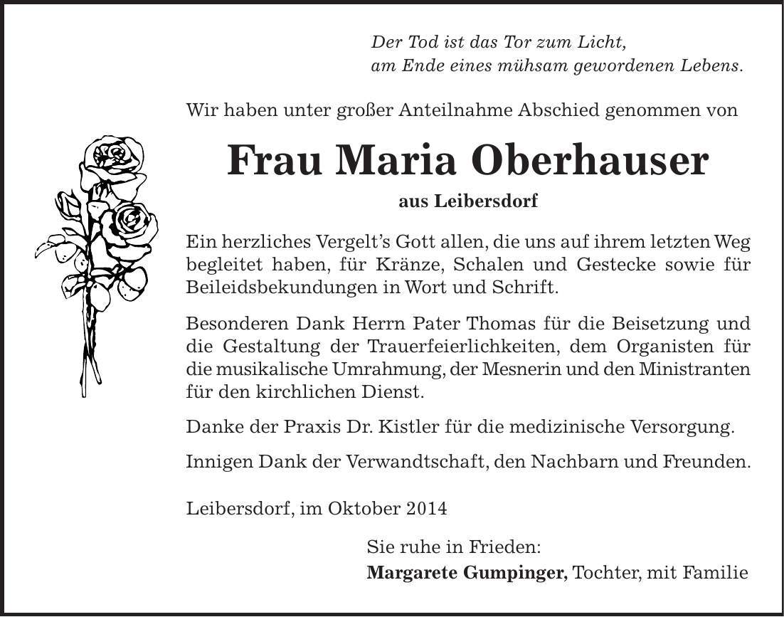 Der Tod ist das Tor zum Licht, am Ende eines mühsam gewordenen Lebens. Wir haben unter großer Anteilnahme Abschied genommen von Frau Maria Oberhauser aus Leibersdorf Ein herzliches Vergelts Gott allen, die uns auf ihrem letzten Weg begleitet haben, für Kränze, Schalen und Gestecke sowie für Beileidsbekundungen in Wort und Schrift. Besonderen Dank Herrn Pater Thomas für die Beisetzung und die Gestaltung der Trauerfeierlichkeiten, dem Organisten für die musikalische Umrahmung, der Mesnerin und den Ministranten für den kirchlichen Dienst. Danke der Praxis Dr. Kistler für die medizinische Versorgung. Innigen Dank der Verwandtschaft, den Nachbarn und Freunden. Leibersdorf, im Oktober 2014 Sie ruhe in Frieden: Margarete Gumpinger, Tochter, mit Familie 