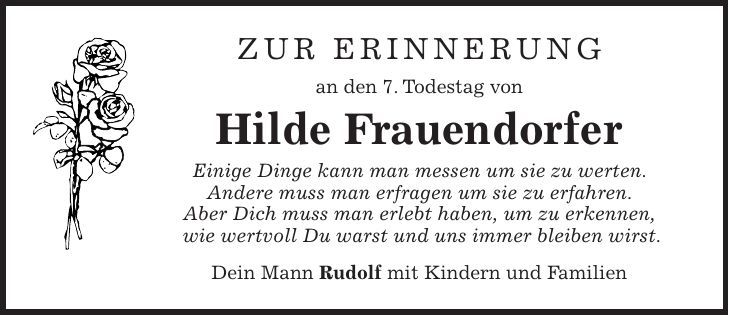 Zur Erinnerung an den 7. Todestag von Hilde Frauendorfer Einige Dinge kann man messen um sie zu werten. Andere muss man erfragen um sie zu erfahren. Aber Dich muss man erlebt haben, um zu erkennen, wie wertvoll Du warst und uns immer bleiben wirst. Dein Mann Rudolf mit Kindern und Familien