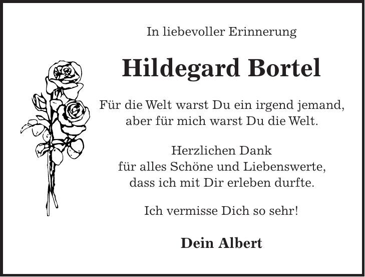 In liebevoller Erinnerung Hildegard Bortel Für die Welt warst Du ein irgend jemand, aber für mich warst Du die Welt. Herzlichen Dank für alles Schöne und Liebenswerte, dass ich mit Dir erleben durfte. Ich vermisse Dich so sehr! Dein Albert 