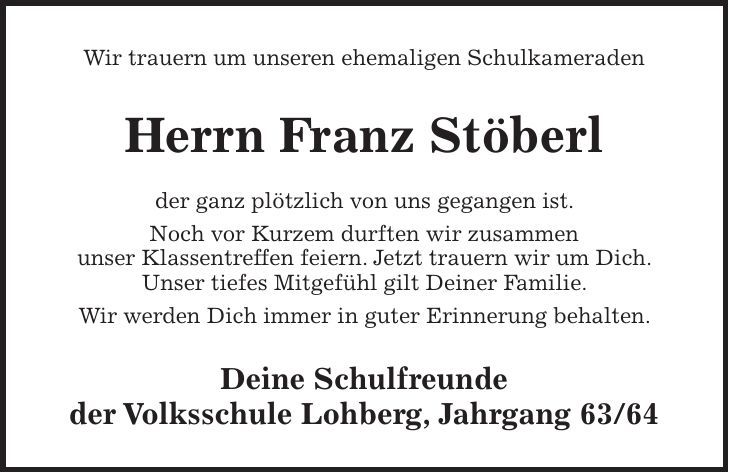 Wir trauern um unseren ehemaligen Schulkameraden Herrn Franz Stöberl der ganz plötzlich von uns gegangen ist. Noch vor Kurzem durften wir zusammen unser Klassentreffen feiern. Jetzt trauern wir um Dich. Unser tiefes Mitgefühl gilt Deiner Familie. Wir werden Dich immer in guter Erinnerung behalten. Deine Schulfreunde der Volksschule Lohberg, Jahrgang 63/64