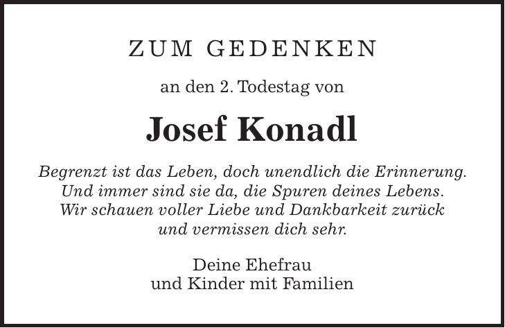 Zum Gedenken an den 2. Todestag von Josef Konadl Begrenzt ist das Leben, doch unendlich die Erinnerung. Und immer sind sie da, die Spuren deines Lebens. Wir schauen voller Liebe und Dankbarkeit zurück und vermissen dich sehr. Deine Ehefrau und Kinder mit Familien