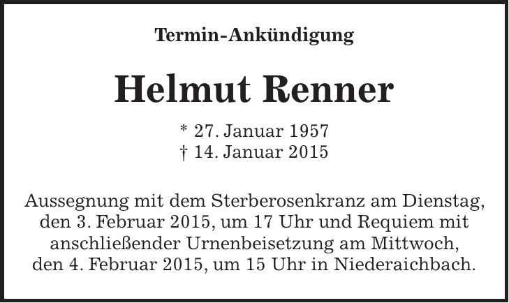  Termin-Ankündigung Helmut Renner * 27. Januar 1957 + 14. Januar 2015 Aussegnung mit dem Sterberosenkranz am Dienstag, den 3. Februar 2015, um 17 Uhr und Requiem mit anschließender Urnenbeisetzung am Mittwoch, den 4. Februar 2015, um 15 Uhr in Niederaichbach. 
