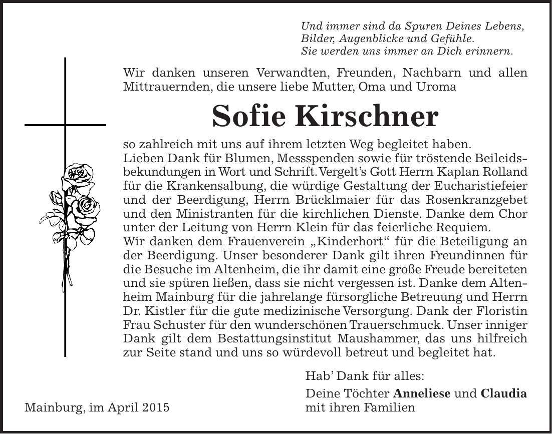 Und immer sind da Spuren Deines Lebens, Bilder, Augenblicke und Gefühle. Sie werden uns immer an Dich erinnern. Wir danken unseren Verwandten, Freunden, Nachbarn und allen Mittrauernden, die unsere liebe Mutter, Oma und Uroma Sofie Kirschner so zahlreich mit uns auf ihrem letzten Weg begleitet haben. Lieben Dank für Blumen, Messspenden sowie für tröstende Beileidsbekundungen in Wort und Schrift. Vergelts Gott Herrn Kaplan Rolland für die Krankensalbung, die würdige Gestaltung der Eucharistiefeier und der Beerdigung, Herrn Brücklmaier für das Rosenkranzgebet und den Ministranten für die kirchlichen Dienste. Danke dem Chor unter der Leitung von Herrn Klein für das feierliche Requiem. Wir danken dem Frauenverein 'Kinderhort' für die Beteiligung an der Beerdigung. Unser besonderer Dank gilt ihren Freundinnen für die Besuche im Altenheim, die ihr damit eine große Freude bereiteten und sie spüren ließen, dass sie nicht vergessen ist. Danke dem Altenheim Mainburg für die jahrelange fürsorgliche Betreuung und Herrn Dr. Kistler für die gute medizinische Versorgung. Dank der Floristin Frau Schuster für den wunderschönen Trauerschmuck. Unser inniger Dank gilt dem Bestattungsinstitut Maushammer, das uns hilfreich zur Seite stand und uns so würdevoll betreut und begleitet hat. Hab Dank für alles: Deine Töchter Anneliese und Claudia Mainburg, im April 2015 mit ihren Familien 