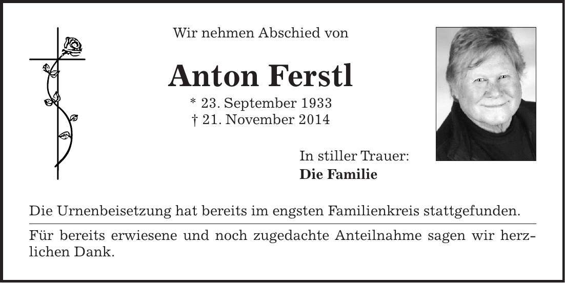 Wir nehmen Abschied von Anton Ferstl * 23. September 1933 + 21. November 2014 In stiller Trauer: Die Familie Die Urnenbeisetzung hat bereits im engsten Familienkreis stattgefunden. Für bereits erwiesene und noch zugedachte Anteilnahme sagen wir herz­lichen Dank. 