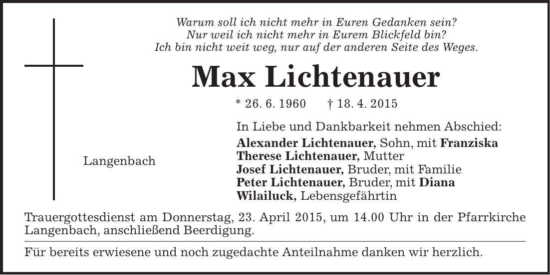 Warum soll ich nicht mehr in Euren Gedanken sein? Nur weil ich nicht mehr in Eurem Blickfeld bin? Ich bin nicht weit weg, nur auf der anderen Seite des Weges. Max Lichtenauer * 26. 6. 1960 + 18. 4. 2015 In Liebe und Dankbarkeit nehmen Abschied: Alexander Lichtenauer, Sohn, mit Franziska Therese Lichtenauer, Mutter Josef Lichtenauer, Bruder, mit Familie Peter Lichtenauer, Bruder, mit Diana Wilailuck, Lebensgefährtin Trauergottesdienst am Donnerstag, 23. April 2015, um 14.00 Uhr in der Pfarrkirche Langenbach, anschließend Beerdigung. Für bereits erwiesene und noch zugedachte Anteilnahme danken wir herzlich. Langenbach