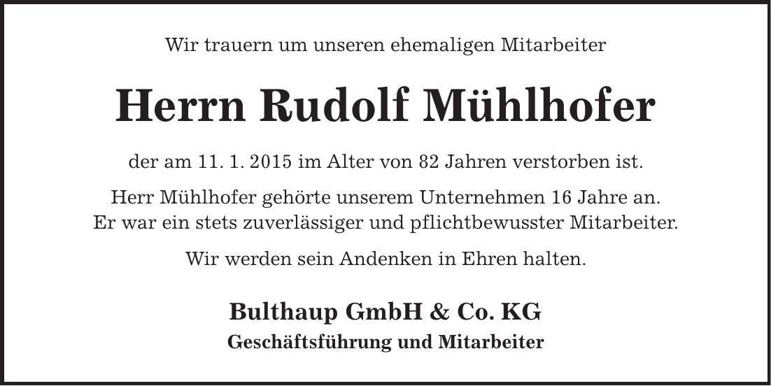 Wir trauern um unseren ehemaligen Mitarbeiter Herrn Rudolf Mühlhofer der am 11. 1. 2015 im Alter von 82 Jahren verstorben ist. Herr Mühlhofer gehörte unserem Unternehmen 16 Jahre an. Er war ein stets zuverlässiger und pflichtbewusster Mitarbeiter. Wir werden sein Andenken in Ehren halten. Bulthaup GmbH & Co. KG Geschäftsführung und Mitarbeiter 