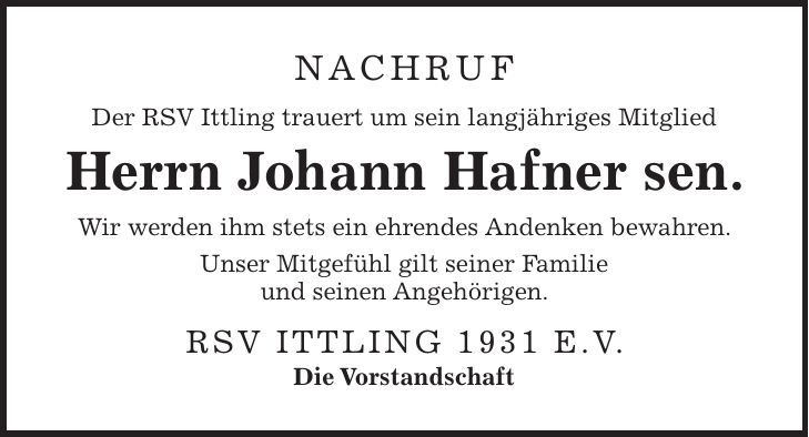 Nachruf Der RSV Ittling trauert um sein langjähriges Mitglied Herrn Johann Hafner sen. Wir werden ihm stets ein ehrendes Andenken bewahren. Unser Mitgefühl gilt seiner Familie und seinen Angehörigen. RSV Ittling 1931 e.V. Die Vorstandschaft