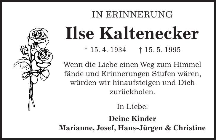 In Erinnerung Ilse Kaltenecker * 15. 4. 1934 + 15. 5. 1995 Wenn die Liebe einen Weg zum Himmel fände und Erinnerungen Stufen wären, würden wir hinaufsteigen und Dich zurückholen. In Liebe: Deine Kinder Marianne, Josef, Hans-Jürgen & Christine