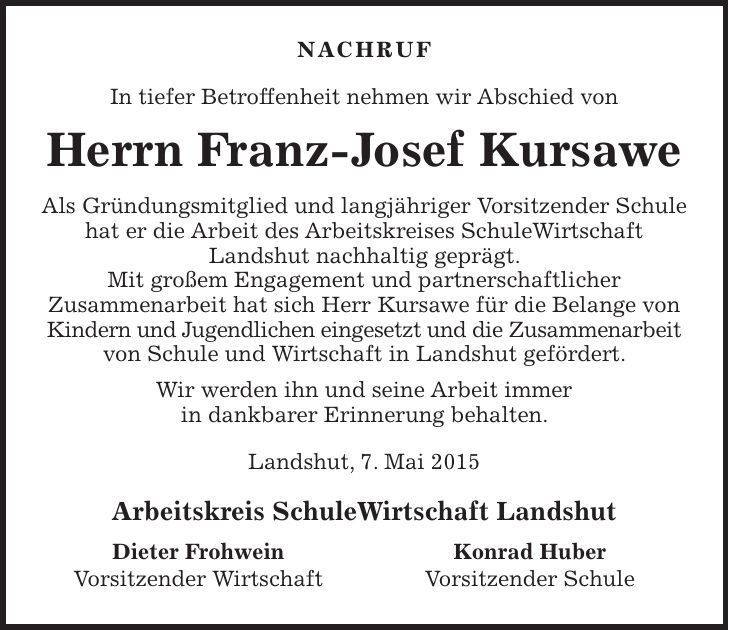 NACHRUF In tiefer Betroffenheit nehmen wir Abschied von Herrn Franz-Josef Kursawe Als Gründungsmitglied und langjähriger Vorsitzender Schule hat er die Arbeit des Arbeitskreises SchuleWirtschaft Landshut nachhaltig geprägt. Mit großem Engagement und partnerschaftlicher Zusammenarbeit hat sich Herr Kursawe für die Belange von Kindern und Jugendlichen eingesetzt und die Zusammenarbeit von Schule und Wirtschaft in Landshut gefördert. Wir werden ihn und seine Arbeit immer in dankbarer Erinnerung behalten. Landshut, 7. Mai 2015 Arbeitskreis SchuleWirtschaft Landshut Dieter Frohwein Vorsitzender Wirtschaft Konrad Huber Vorsitzender Schule