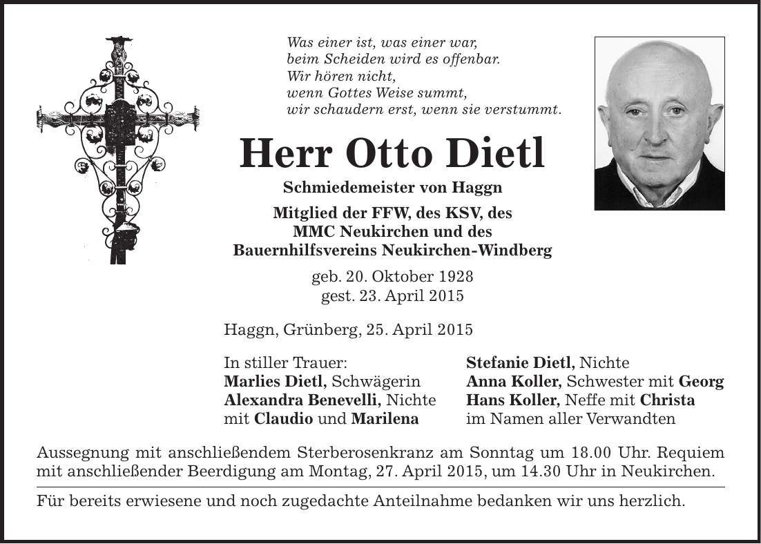 Was einer ist, was einer war, beim Scheiden wird es offenbar. Wir hören nicht, wenn Gottes Weise summt, wir schaudern erst, wenn sie verstummt. Herr Otto Dietl Schmiedemeister von Haggn Mitglied der FFW, des KSV, des MMC Neukirchen und des Bauernhilfsvereins Neukirchen-Windberg geb. 20. Oktober 1928 gest. 23. April 2015 Haggn, Grünberg, 25. April 2015 In stiller Trauer: Stefanie Dietl, Nichte Marlies Dietl, Schwägerin Anna Koller, Schwester mit Georg Alexandra Benevelli, Nichte Hans Koller, Neffe mit Christa mit Claudio und Marilena im Namen aller Verwandten Aussegnung mit anschließendem Sterberosenkranz am Sonntag um 18.00 Uhr. Requiem mit anschließender Beerdigung am Montag, 27. April 2015, um 14.30 Uhr in Neukirchen. Für bereits erwiesene und noch zugedachte Anteilnahme bedanken wir uns herzlich.