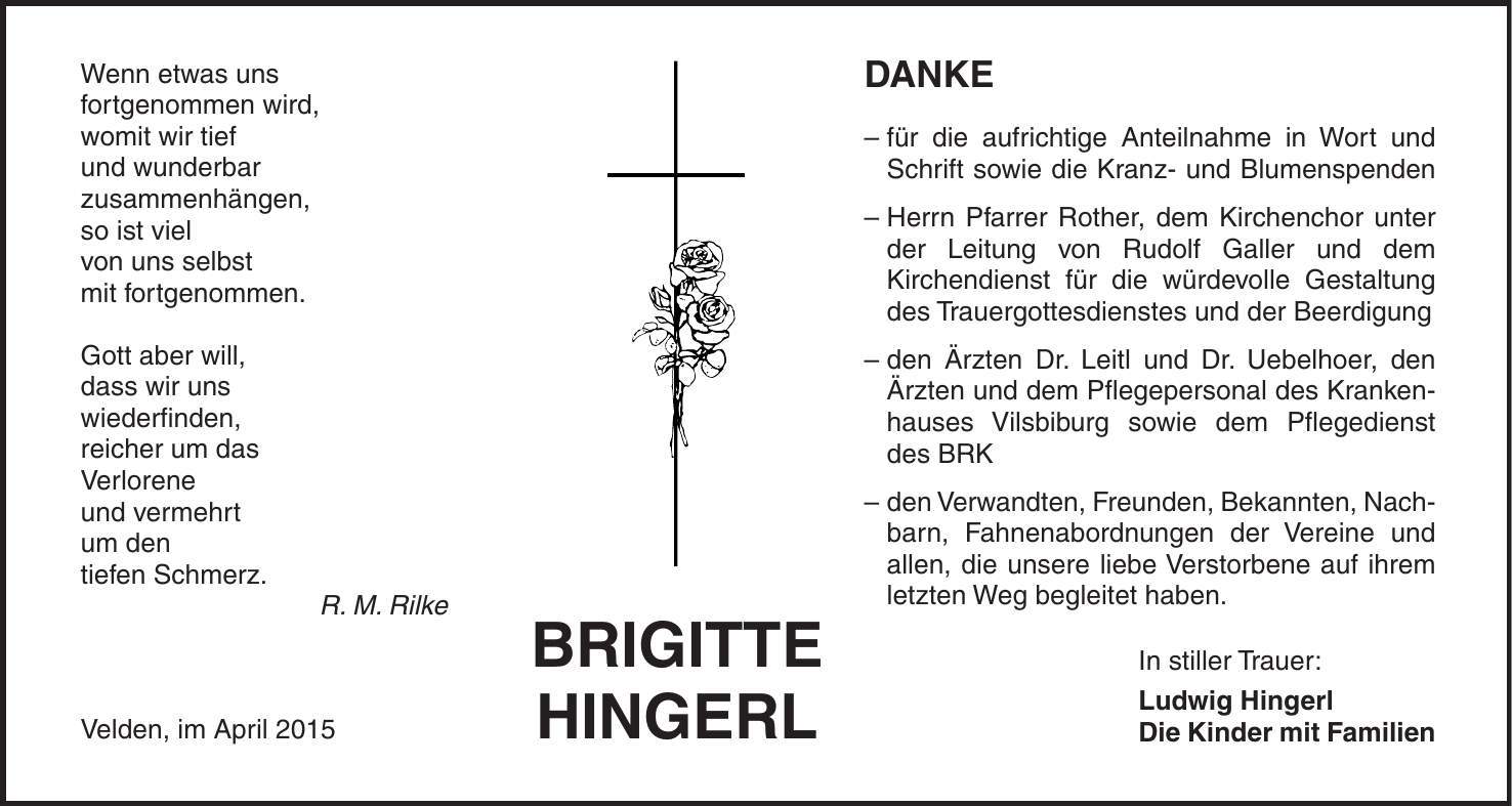 Wenn etwas uns fortgenommen wird, womit wir tief und wunderbar zusammenhängen, so ist viel von uns selbst mit fortgenommen. Gott aber will, dass wir uns wiederfinden, reicher um das Verlorene und vermehrt um den tiefen Schmerz. R. M. Rilke Velden, im April 2015BRIGITTE HINGERLDANKE - für die aufrichtige Anteilnahme in Wort und Schrift sowie die Kranz- und Blumenspenden - Herrn Pfarrer Rother, dem Kirchenchor unter der Leitung von Rudolf Galler und dem Kirchendienst für die würdevolle Gestaltung des Trauergottesdienstes und der Beerdigung - den Ärzten Dr. Leitl und Dr. Uebelhoer, den Ärzten und dem Pflegepersonal des Krankenhauses Vilsbiburg sowie dem Pflegedienst des BRK - den Verwandten, Freunden, Bekannten, Nach- barn, Fahnenabordnungen der Vereine und allen, die unsere liebe Verstorbene auf ihrem letzten Weg begleitet haben. In stiller Trauer: Ludwig Hingerl Die Kinder mit Familien