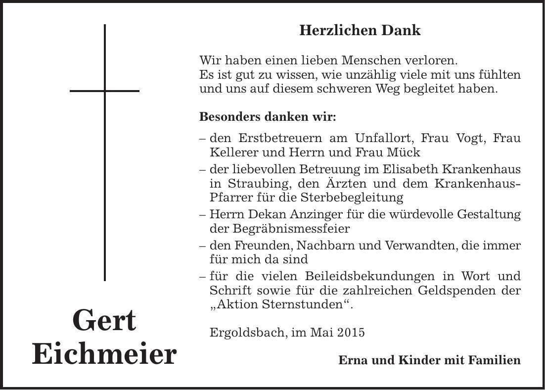 Herzlichen Dank Wir haben einen lieben Menschen verloren. Es ist gut zu wissen, wie unzählig viele mit uns fühlten und uns auf diesem schweren Weg begleitet haben. Besonders danken wir: - den Erstbetreuern am Unfallort, Frau Vogt, Frau Kellerer und Herrn und Frau Mück - der liebevollen Betreuung im Elisabeth Krankenhaus in Straubing, den Ärzten und dem Krankenhaus-Pfarrer für die Sterbebegleitung - Herrn Dekan Anzinger für die würdevolle Gestaltung der Begräbnismessfeier - den Freunden, Nachbarn und Verwandten, die immer für mich da sind - für die vielen Beileidsbekundungen in Wort und Schrift sowie für die zahlreichen Geldspenden der 'Aktion Sternstunden'. Ergoldsbach, im Mai 2015 Erna und Kinder mit FamilienGert Eichmeier