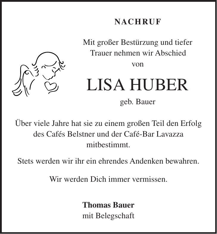 Nachruf Mit großer Bestürzung und tiefer Trauer nehmen wir Abschied von LISA HUBER geb. Bauer Über viele Jahre hat sie zu einem großen Teil den Erfolg des Cafés Belstner und der Café-Bar Lavazza mitbestimmt. Stets werden wir ihr ein ehrendes Andenken bewahren. Wir werden Dich immer vermissen. Thomas Bauer mit Belegschaft 