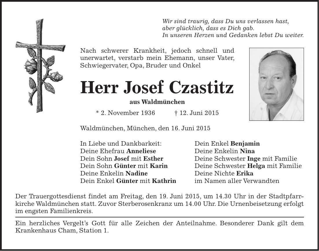 Wir sind traurig, dass Du uns verlassen hast, aber glücklich, dass es Dich gab. In unseren Herzen und Gedanken lebst Du weiter. Nach schwerer Krankheit, jedoch schnell und unerwartet, verstarb mein Ehemann, unser Vater, Schwiegervater, Opa, Bruder und Onkel Herr Josef Czastitz aus Waldmünchen * 2. November 1936 + 12. Juni 2015 Waldmünchen, München, den 16. Juni 2015 In Liebe und Dankbarkeit: Dein Enkel Benjamin Deine Ehefrau Anneliese Deine Enkelin Nina Dein Sohn Josef mit Esther Deine Schwester Inge mit Familie Dein Sohn Günter mit Karin Deine Schwester Helga mit Familie Deine Enkelin Nadine Deine Nichte Erika Dein Enkel Günter mit Kathrin im Namen aller Verwandten Der Trauergottesdienst findet am Freitag, den 19. Juni 2015, um 14.30 Uhr in der Stadtpfarr- kirche Waldmünchen statt. Zuvor Sterberosenkranz um 14.00 Uhr. Die Urnenbeisetzung erfolgt im engsten Familienkreis. Ein herzliches Vergelts Gott für alle Zeichen der Anteilnahme. Besonderer Dank gilt dem Krankenhaus Cham, Station 1.