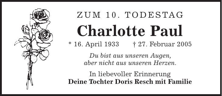 Zum 10. Todestag Charlotte Paul * 16. April 1933 | 27. Februar 2005 Du bist aus unseren Augen, aber nicht aus unseren Herzen. In liebevoller Erinnerung Deine Tochter Doris Resch mit Familie 