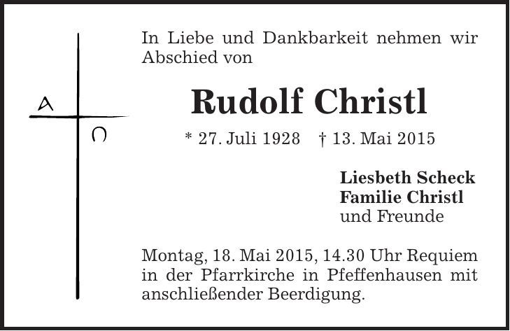 In Liebe und Dankbarkeit nehmen wir Abschied von Rudolf Christl * 27. Juli 1928 + 13. Mai 2015 Liesbeth Scheck Familie Christl und Freunde Montag, 18. Mai 2015, 14.30 Uhr Requiem in der Pfarrkirche in Pfeffenhausen mit anschließender Beerdigung.