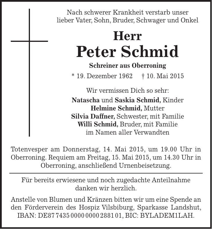  Nach schwerer Krankheit verstarb unser lieber Vater, Sohn, Bruder, Schwager und Onkel Herr Peter Schmid Schreiner aus Oberroning * 19. Dezember 1962 + 10. Mai 2015 Wir vermissen Dich so sehr: Natascha und Saskia Schmid, Kinder Helmine Schmid, Mutter Silvia Daffner, Schwester, mit Familie Willi Schmid, Bruder, mit Familie im Namen aller Verwandten Totenvesper am Donnerstag, 14. Mai 2015, um 19.00 Uhr in Oberroning. Requiem am Freitag, 15. Mai 2015, um 14.30 Uhr in Oberroning, anschließend Urnenbeisetzung. Für bereits erwiesene und noch zugedachte Anteilnahme danken wir herzlich. Anstelle von Blumen und Kränzen bitten wir um eine Spende an den Förderverein des Hospiz Vilsbiburg, Sparkasse Landshut, IBAN: DE***, BIC: BYLADEM1LAH.