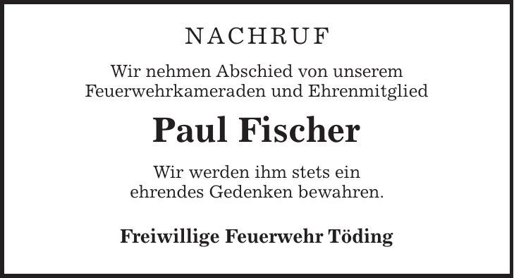 Nachruf Wir nehmen Abschied von unserem Feuerwehrkameraden und Ehrenmitglied Paul Fischer Wir werden ihm stets ein ehrendes Gedenken bewahren. Freiwillige Feuerwehr Töding 