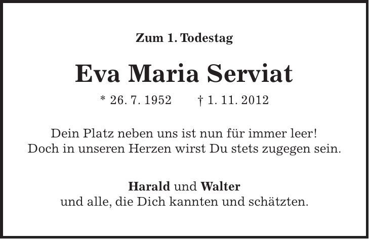 Zum 1. Todestag Eva Maria Serviat * 26. 7. 1952 + 1. 11. 2012 Dein Platz neben uns ist nun für immer leer! Doch in unseren Herzen wirst Du stets zugegen sein. Harald und Walter und alle, die Dich kannten und schätzten.