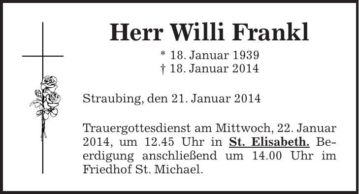Herr Willi Frankl * 18. Januar 1939 + 18. Januar 2014 Straubing, den 21. Januar 2014 Trauergottesdienst am Mittwoch, 22. Januar 2014, um 12.45 Uhr in St. Elisabeth. Be­erdigung anschließend um 14.00 Uhr im Fried­hof St. Michael.