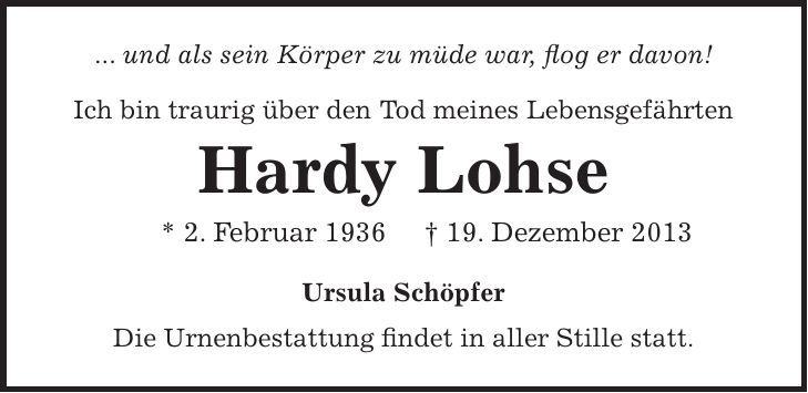 ... und als sein Körper zu müde war, flog er davon! Ich bin traurig über den Tod meines Lebensgefährten Hardy Lohse * 2. Februar 1936 + 19. Dezember 2013 Ursula Schöpfer Die Urnenbestattung findet in aller Stille statt. 