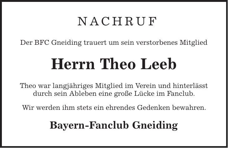  Nachruf Der BFC Gneiding trauert um sein verstorbenes Mitglied Herrn Theo Leeb Theo war langjähriges Mitglied im Verein und hinterlässt durch sein Ableben eine große Lücke im Fanclub. Wir werden ihm stets ein ehrendes Gedenken bewahren. Bayern-Fanclub Gneiding 