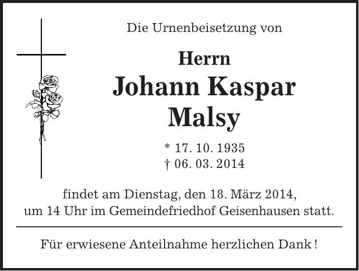 Die Urnenbeisetzung von Herrn Johann Kaspar Malsy * 17. 10. 1935 + 06. 03. 2014 findet am Dienstag, den 18. März 2014, um 14 Uhr im Gemeindefriedhof Geisenhausen statt. Für erwiesene Anteilnahme herzlichen Dank !