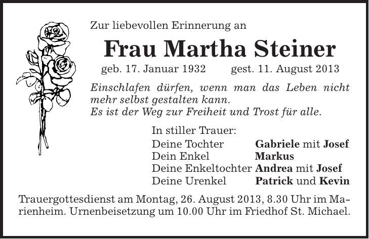 Zur liebevollen Erinnerung an Frau Martha Steiner geb. 17. Januar 1932 gest. 11. August 2013 Einschlafen dürfen, wenn man das Leben nicht mehr selbst gestalten kann. Es ist der Weg zur Freiheit und Trost für alle. In stiller Trauer: Deine Tochter Gabriele mit Josef Dein Enkel Markus Deine Enkeltochter Andrea mit Josef Deine Urenkel Patrick und Kevin Trauergottesdienst am Montag, 26. August 2013, 8.30 Uhr im Marienheim. Urnenbeisetzung um 10.00 Uhr im Friedhof St. Michael. 