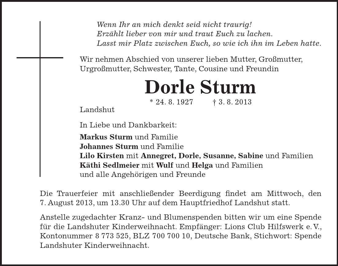 Wenn Ihr an mich denkt seid nicht traurig! Erzählt lieber von mir und traut Euch zu lachen. Lasst mir Platz zwischen Euch, so wie ich ihn im Leben hatte. Wir nehmen Abschied von unserer lieben Mutter, Großmutter, Urgroßmutter, Schwester, Tante, Cousine und Freundin Dorle Sturm * 24. 8. 1927 3. 8. 2013 Landshut In Liebe und Dankbarkeit: Markus Sturm und Familie Johannes Sturm und Familie Lilo Kirsten mit Annegret, Dorle, Susanne, Sabine und Familien Käthi Sedlmeier mit Wulf und Helga und Familien und alle Angehörigen und Freunde Die Trauerfeier mit anschließender Beerdigung findet am Mittwoch, den 7. August 2013, um 13.30 Uhr auf dem Hauptfriedhof Landshut statt. Anstelle zugedachter Kranz- und Blumenspenden bitten wir um eine Spende für die Landshuter Kinderweihnacht. Empfänger: Lions Club Hilfswerk e. V., Kontonummer ***, BLZ ***, Deutsche Bank, Stichwort: Spende Landshuter Kinderweihnacht. 