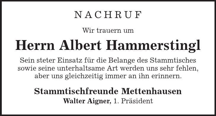 Nachruf Wir trauern um Herrn Albert Hammerstingl Sein steter Einsatz für die Belange des Stammtisches sowie seine unterhaltsame Art werden uns sehr fehlen, aber uns gleichzeitig immer an ihn erinnern. Stammtischfreunde Mettenhausen Walter Aigner, 1. Präsident 