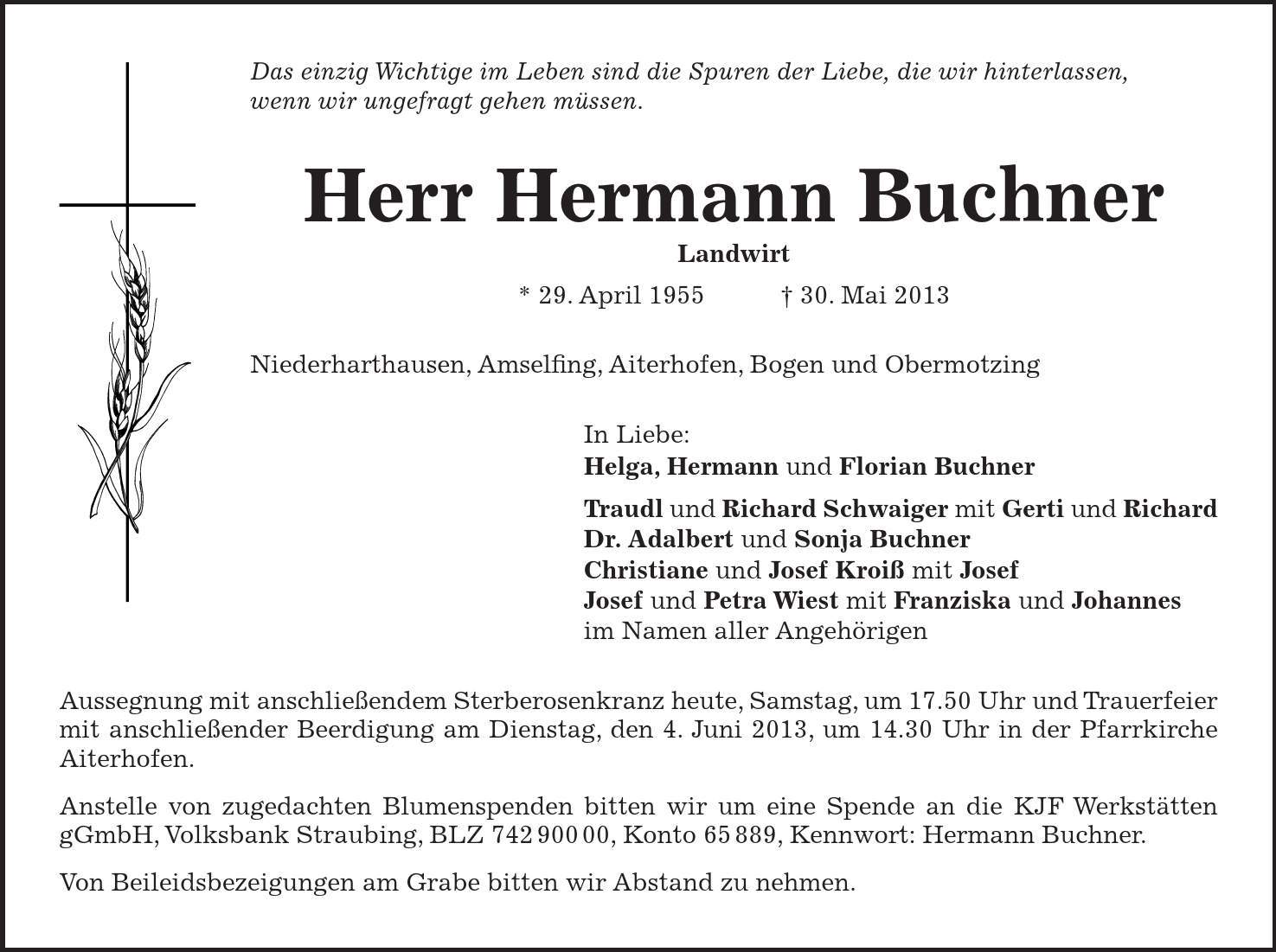 Das einzig Wichtige im Leben sind die Spuren der Liebe, die wir hinterlassen, wenn wir ungefragt gehen müssen. Herr Hermann Buchner Landwirt * 29. April 1955  + 30. Mai 2013 Niederharthausen, Amselfing, Aiterhofen, Bogen und Obermotzing In Liebe: Helga, Hermann und Florian Buchner Traudl und Richard Schwaiger mit Gerti und Richard Dr. Adalbert und Sonja Buchner Christiane und Josef Kroiß mit Josef Josef und Petra Wiest mit Franziska und Johannes im Namen aller Angehörigen Aussegnung mit anschließendem Sterberosenkranz heute, Samstag, um 17.50 Uhr und Trauerfeier mit anschließender Beerdigung am Dienstag, den 4. Juni 2013, um 14.30 Uhr in der Pfarrkirche Aiterhofen. Anstelle von zugedachten Blumenspenden bitten wir um eine Spende an die KJF Werkstätten gGmbH, Volksbank Straubing, BLZ ***, Konto 65 889, Kennwort: Hermann Buchner. Von Beileidsbezeigungen am Grabe bitten wir Abstand zu nehmen.