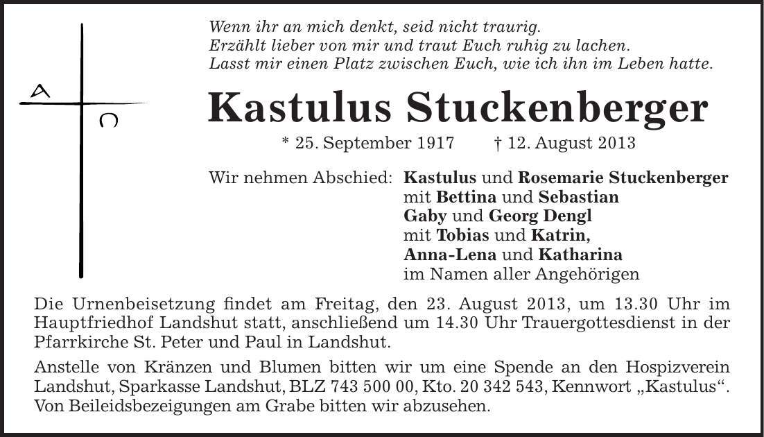 Wenn ihr an mich denkt, seid nicht traurig. Erzählt lieber von mir und traut Euch ruhig zu lachen. Lasst mir einen Platz zwischen Euch, wie ich ihn im Leben hatte. Kastulus Stuckenberger * 25. September ***. August 2013 Wir nehmen Abschied: Kastulus und Rosemarie Stuckenberger mit Bettina und Sebastian Gaby und Georg Dengl mit Tobias und Katrin, Anna-Lena und Katharina im Namen aller Angehörigen Die Urnenbeisetzung findet am Freitag, den 23. August 2013, um 13.30 Uhr im Hauptfriedhof Landshut statt, anschließend um 14.30 Uhr Trauergottesdienst in der Pfarrkirche St. Peter und Paul in Landshut. Anstelle von Kränzen und Blumen bitten wir um eine Spende an den Hospizverein Landshut, Sparkasse Landshut, BLZ ***, Kto. ***, Kennwort Kastulus.Von Beileidsbezeigungen am Grabe bitten wir abzusehen.