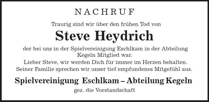 NACHRUF Traurig sind wir über den frühen Tod von Steve Heydrich der bei uns in der Spielvereinigung Eschlkam in der Abteilung Kegeln Mitglied war. Lieber Steve, wir werden Dich für immer im Herzen behalten. Seiner Familie sprechen wir unser tief empfundenes Mitgefühl aus. Spielvereinigung Eschlkam - Abteilung Kegeln gez. die Vorstandschaft 