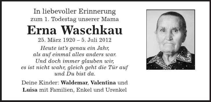 In liebevoller Erinnerung zum 1. Todestag unserer Mama Erna Waschkau 25. März 1920 - 5. Juli 2012 Heute ist's genau ein Jahr, als auf einmal alles anders war. Und doch immer glauben wir, es ist nicht wahr, gleich geht die Tür auf und Du bist da. Deine Kinder: Waldemar, Valentina und Luisa mit Familien, Enkel und Urenkel 