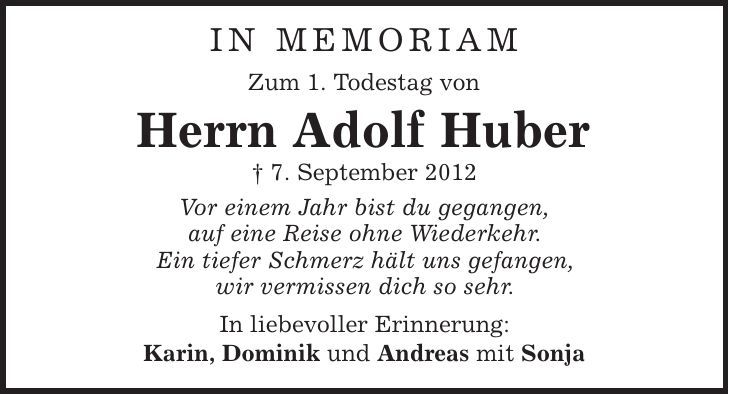 in memoriam Zum 1. Todestag von Herrn Adolf Huber | 7. September 2012 Vor einem Jahr bist du gegangen, auf eine Reise ohne Wiederkehr. Ein tiefer Schmerz hält uns gefangen, wir vermissen dich so sehr. In liebevoller Erinnerung: Karin, Dominik und Andreas mit Sonja 