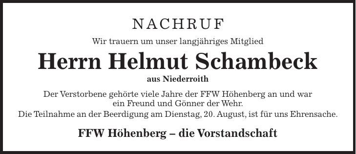 Nachruf Wir trauern um unser langjähriges Mitglied Herrn Helmut Schambeck aus Niederroith Der Verstorbene gehörte viele Jahre der FFW Höhenberg an und war ein Freund und Gönner der Wehr. Die Teilnahme an der Beerdigung am Dienstag, 20. August, ist für uns Ehrensache. FFW Höhenberg  die Vorstandschaft