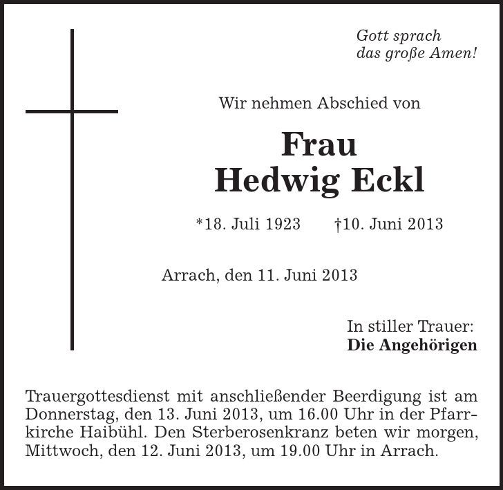 Gott sprach das große Amen! Wir nehmen Abschied von Frau Hedwig Eckl *18. Juli 1923 |10. Juni 2013 Arrach, den 11. Juni 2013 In stiller Trauer: Die Angehörigen Trauergottesdienst mit anschließender Beerdigung ist am Donnerstag, den 13. Juni 2013, um 16.00 Uhr in der Pfarrkirche Haibühl. Den Sterberosenkranz beten wir morgen, Mittwoch, den 12. Juni 2013, um 19.00 Uhr in Arrach. 